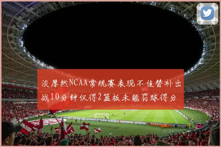 淡厚然NCAA常规赛表现不佳替补出战10分钟仅得2篮板未能罚球得分