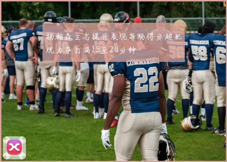 杨瀚森立志提升表现每场得分超犯规力争打满15至20分钟