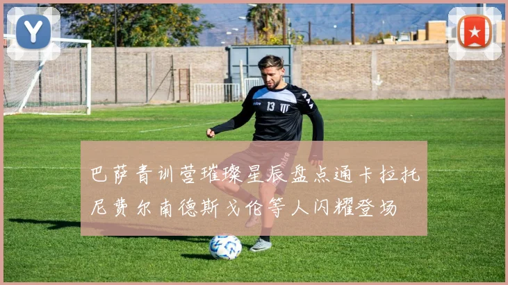 巴萨青训营璀璨星辰盘点通卡拉托尼费尔南德斯戈伦等人闪耀登场