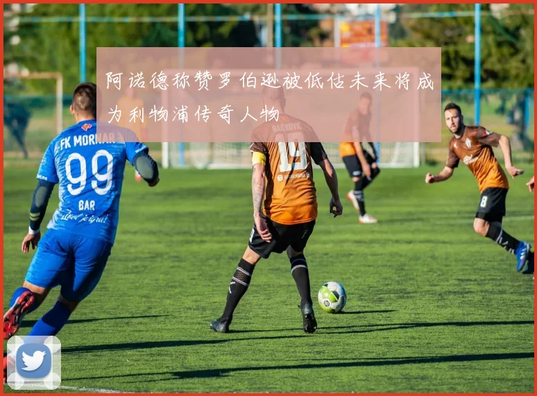阿诺德称赞罗伯逊被低估未来将成为利物浦传奇人物