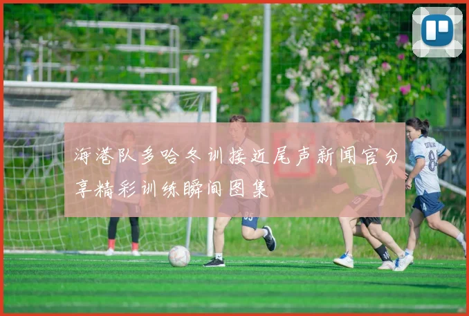 海港队多哈冬训接近尾声新闻官分享精彩训练瞬间图集