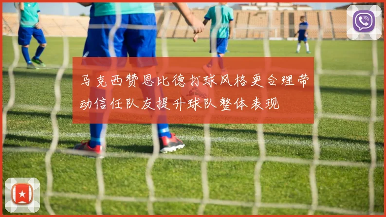 马克西赞恩比德打球风格更合理带动信任队友提升球队整体表现