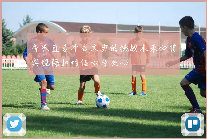 香农直言冲击文班的挑战未来必将实现隔扣的信心与决心