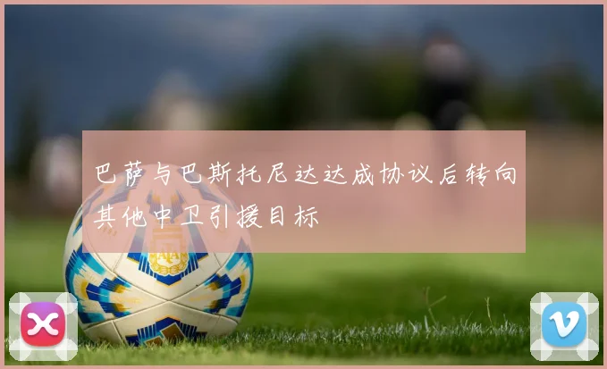 巴萨与巴斯托尼达达成协议后转向其他中卫引援目标