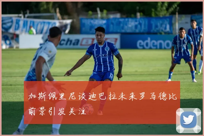 加斯佩里尼谈迪巴拉未来罗马德比前景引发关注