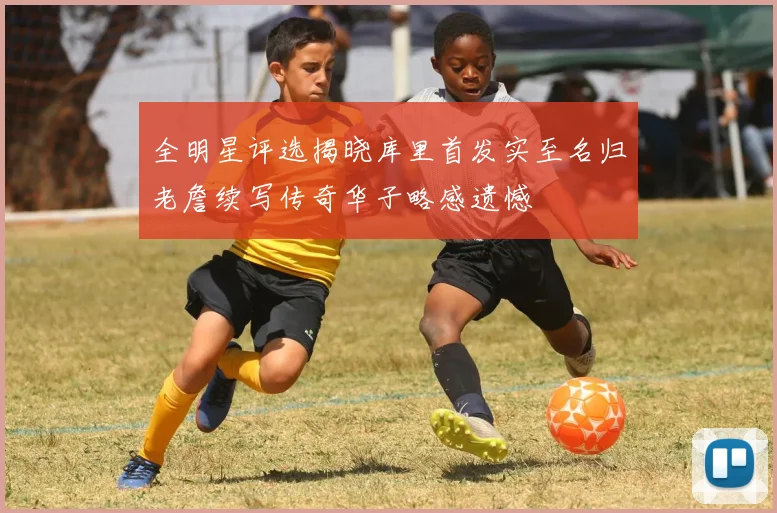 全明星评选揭晓库里首发实至名归老詹续写传奇华子略感遗憾