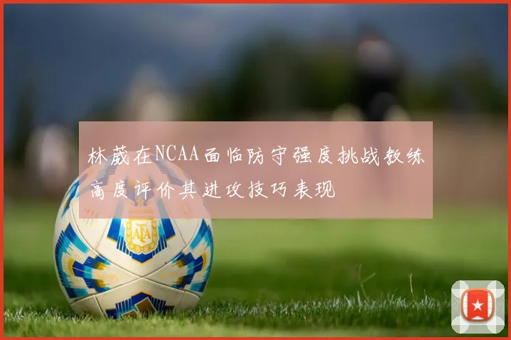 林葳在NCAA面临防守强度挑战教练高度评价其进攻技巧表现