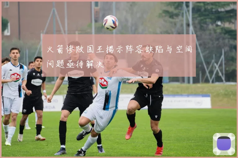 火箭惨败国王揭示阵容缺陷与空间问题亟待解决