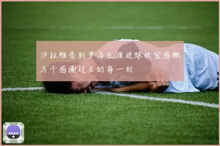 沙拉维告别罗马生涯进球收官感慨万千感谢过去的每一刻
