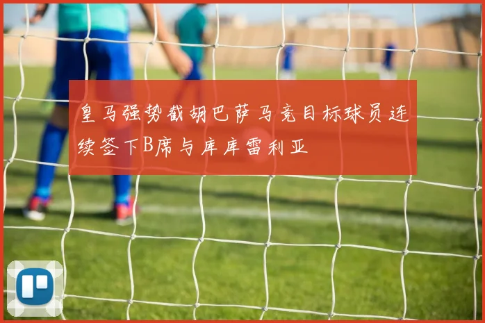 皇马强势截胡巴萨马竞目标球员连续签下B席与库库雷利亚