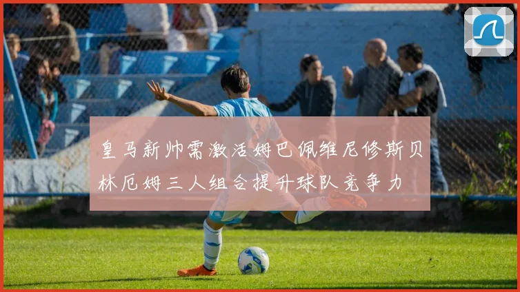 皇马新帅需激活姆巴佩维尼修斯贝林厄姆三人组合提升球队竞争力