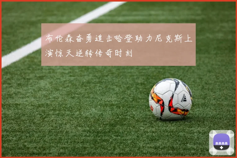布伦森奋勇追击哈登助力尼克斯上演惊天逆转传奇时刻