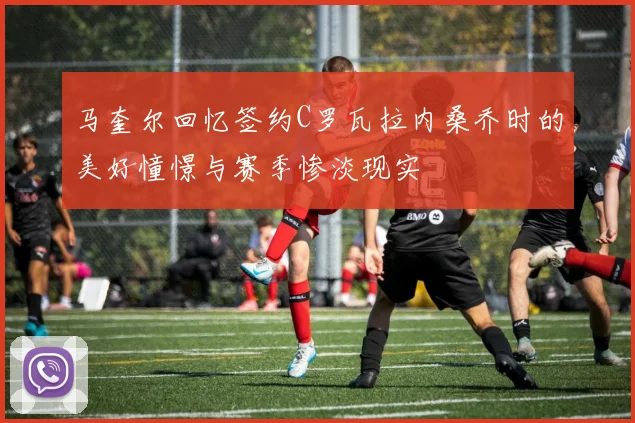 马奎尔回忆签约C罗瓦拉内桑乔时的美好憧憬与赛季惨淡现实