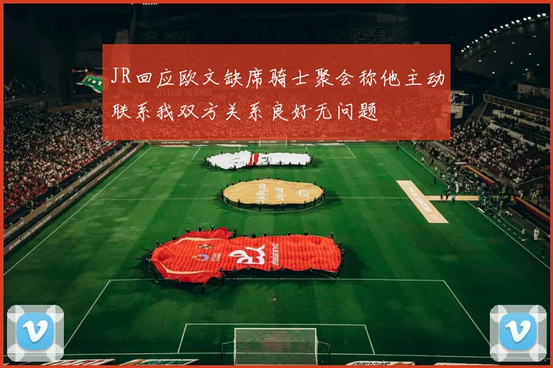 JR回应欧文缺席骑士聚会称他主动联系我双方关系良好无问题