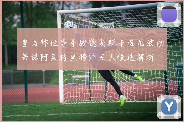 皇马帅位争夺战德尚斯卡洛尼波切蒂诺阿莱格里穆帅五人候选解析