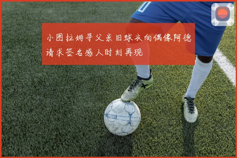 小图拉姆寻父亲旧球衣向偶像阿德请求签名感人时刻再现