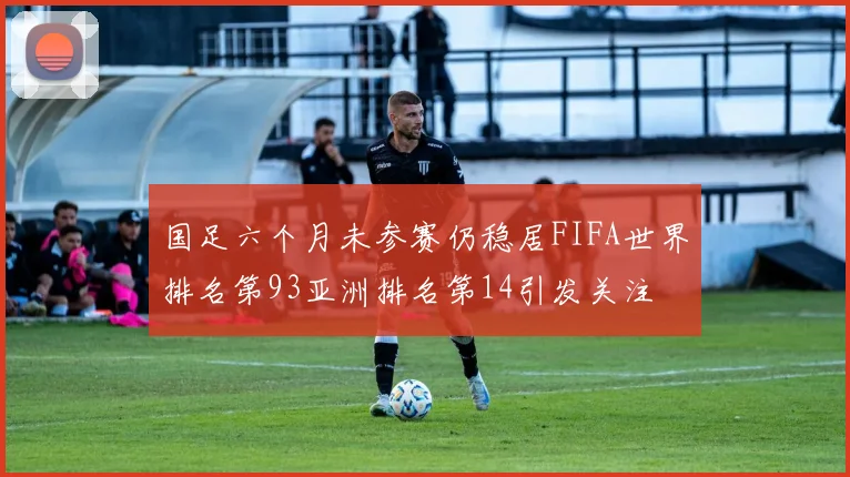 国足六个月未参赛仍稳居FIFA世界排名第93亚洲排名第14引发关注