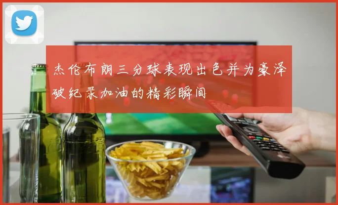 杰伦布朗三分球表现出色并为豪泽破纪录加油的精彩瞬间