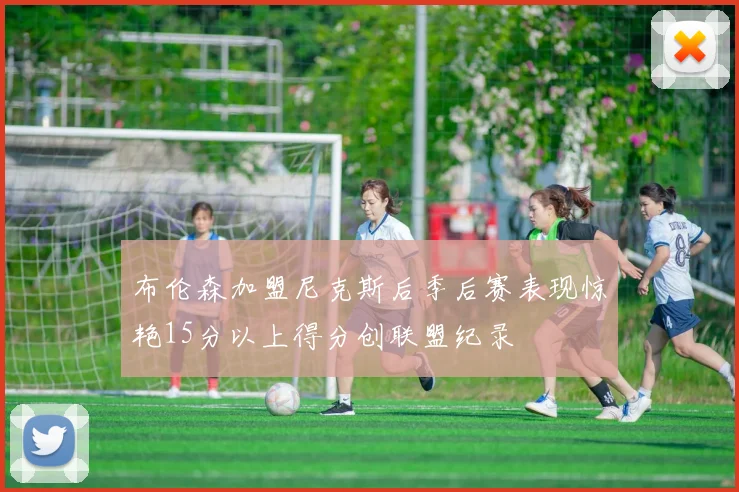 布伦森加盟尼克斯后季后赛表现惊艳15分以上得分创联盟纪录