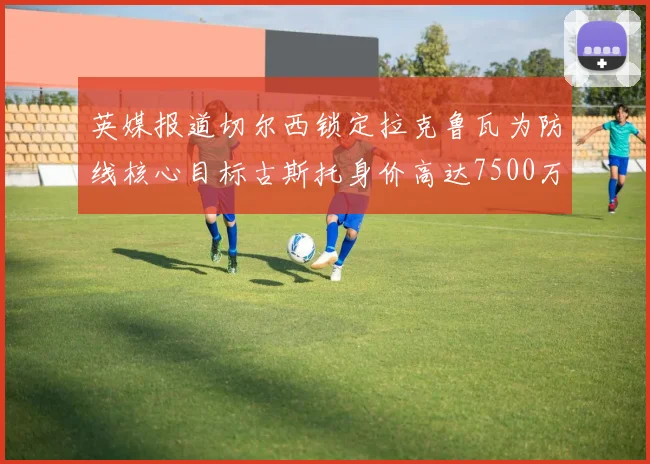 英媒报道切尔西锁定拉克鲁瓦为防线核心目标古斯托身价高达7500万镑