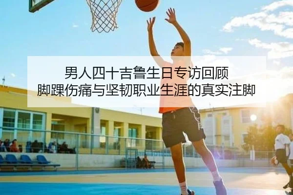 男人四十吉鲁生日专访回顾 脚踝伤痛与坚韧职业生涯的真实注脚 | kuyou